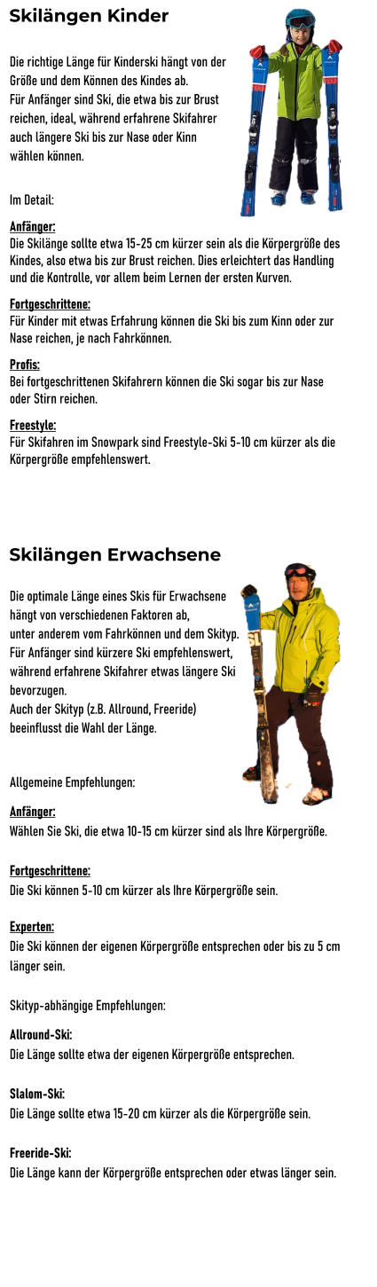 Skilngen Kinder Die richtige Lnge fr Kinderski hngt von der  Gre und dem Knnen des Kindes ab. Fr Anfnger sind Ski, die etwa bis zur Brust  reichen, ideal, whrend erfahrene Skifahrer  auch lngere Ski bis zur Nase oder Kinn  whlen knnen.  Im Detail: Anfnger: Die Skilnge sollte etwa 15-25 cm krzer sein als die Krpergre des Kindes, also etwa bis zur Brust reichen. Dies erleichtert das Handling und die Kontrolle, vor allem beim Lernen der ersten Kurven. Fortgeschrittene: Fr Kinder mit etwas Erfahrung knnen die Ski bis zum Kinn oder zur Nase reichen, je nach Fahrknnen. Profis: Bei fortgeschrittenen Skifahrern knnen die Ski sogar bis zur Nase oder Stirn reichen. Freestyle: Fr Skifahren im Snowpark sind Freestyle-Ski 5-10 cm krzer als die Krpergre empfehlenswert.      Die optimale Lnge eines Skis fr Erwachsene  hngt von verschiedenen Faktoren ab,  unter anderem vom Fahrknnen und dem Skityp. Fr Anfnger sind krzere Ski empfehlenswert,  whrend erfahrene Skifahrer etwas lngere Ski  bevorzugen.  Auch der Skityp (z.B. Allround, Freeride)  beeinflusst die Wahl der Lnge.  Allgemeine Empfehlungen: Anfnger:  Whlen Sie Ski, die etwa 10-15 cm krzer sind als Ihre Krpergre.  Fortgeschrittene: Die Ski knnen 5-10 cm krzer als Ihre Krpergre sein.  Experten:  Die Ski knnen der eigenen Krpergre entsprechen oder bis zu 5 cm lnger sein.  Skityp-abhngige Empfehlungen: Allround-Ski:  Die Lnge sollte etwa der eigenen Krpergre entsprechen.  Slalom-Ski:  Die Lnge sollte etwa 15-20 cm krzer als die Krpergre sein.  Freeride-Ski:  Die Lnge kann der Krpergre entsprechen oder etwas lnger sein.  Skilngen Erwachsene