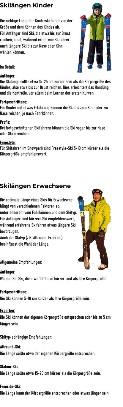 Skilngen Kinder Die richtige Lnge fr Kinderski hngt von der  Gre und dem Knnen des Kindes ab. Fr Anfnger sind Ski, die etwa bis zur Brust  reichen, ideal, whrend erfahrene Skifahrer  auch lngere Ski bis zur Nase oder Kinn  whlen knnen.  Im Detail: Anfnger: Die Skilnge sollte etwa 15-25 cm krzer sein als die Krpergre des Kindes, also etwa bis zur Brust reichen. Dies erleichtert das Handling und die Kontrolle, vor allem beim Lernen der ersten Kurven. Fortgeschrittene: Fr Kinder mit etwas Erfahrung knnen die Ski bis zum Kinn oder zur Nase reichen, je nach Fahrknnen. Profis: Bei fortgeschrittenen Skifahrern knnen die Ski sogar bis zur Nase oder Stirn reichen. Freestyle: Fr Skifahren im Snowpark sind Freestyle-Ski 5-10 cm krzer als die Krpergre empfehlenswert.      Die optimale Lnge eines Skis fr Erwachsene  hngt von verschiedenen Faktoren ab,  unter anderem vom Fahrknnen und dem Skityp. Fr Anfnger sind krzere Ski empfehlenswert,  whrend erfahrene Skifahrer etwas lngere Ski  bevorzugen.  Auch der Skityp (z.B. Allround, Freeride)  beeinflusst die Wahl der Lnge.  Allgemeine Empfehlungen: Anfnger:  Whlen Sie Ski, die etwa 10-15 cm krzer sind als Ihre Krpergre.  Fortgeschrittene: Die Ski knnen 5-10 cm krzer als Ihre Krpergre sein.  Experten:  Die Ski knnen der eigenen Krpergre entsprechen oder bis zu 5 cm lnger sein.  Skityp-abhngige Empfehlungen: Allround-Ski:  Die Lnge sollte etwa der eigenen Krpergre entsprechen.  Slalom-Ski:  Die Lnge sollte etwa 15-20 cm krzer als die Krpergre sein.  Freeride-Ski:  Die Lnge kann der Krpergre entsprechen oder etwas lnger sein.  Skilngen Erwachsene