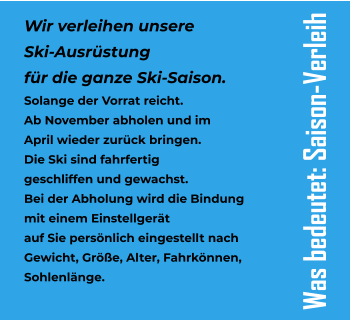 Wir verleihen unsere  Ski-Ausrstung  fr die ganze Ski-Saison. Solange der Vorrat reicht. Ab November abholen und im  April wieder zurck bringen. Die Ski sind fahrfertig  geschliffen und gewachst. Bei der Abholung wird die Bindung  mit einem Einstellgert  auf Sie persnlich eingestellt nach Gewicht, Gre, Alter, Fahrknnen,  Sohlenlnge. Was bedeutet: Saison-Verleih