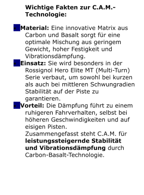 Wichtige Fakten zur C.A.M.-Technologie: �	Material: Eine innovative Matrix aus Carbon und Basalt sorgt f�r eine optimale Mischung aus geringem Gewicht, hoher Festigkeit und Vibrationsd�mpfung. �	Einsatz: Sie wird besonders in der Rossignol Hero Elite MT (Multi-Turn) Serie verbaut, um sowohl bei kurzen als auch bei mittleren Schwungradien Stabilit�t auf der Piste zu garantieren. �	Vorteil: Die D�mpfung f�hrt zu einem ruhigeren Fahrverhalten, selbst bei h�heren Geschwindigkeiten und auf eisigen Pisten.  Zusammengefasst steht C.A.M. f�r leistungssteigernde Stabilit�t und Vibrationsd�mpfung durch Carbon-Basalt-Technologie.