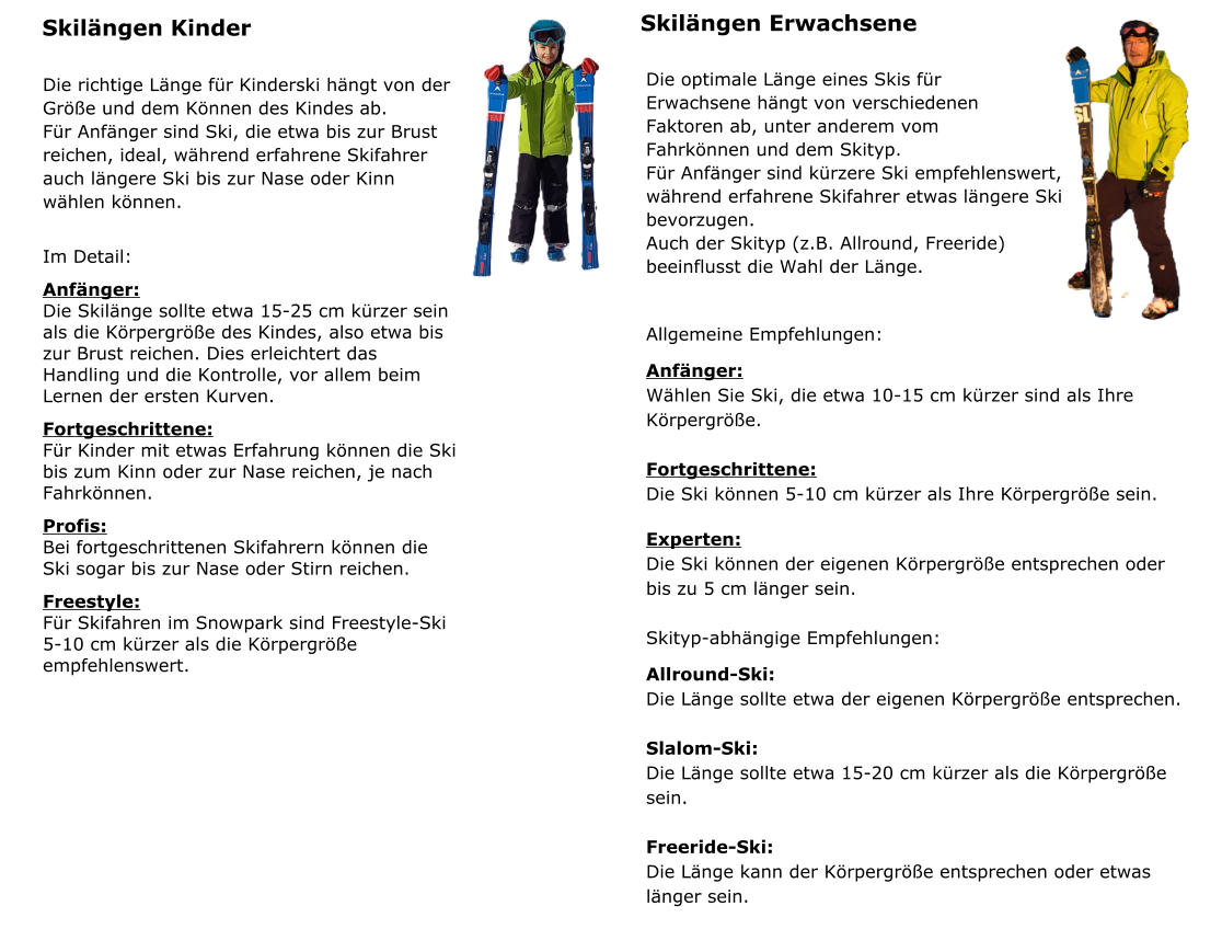 Skil�ngen Kinder Die richtige L�nge f�r Kinderski h�ngt von der  Gr��e und dem K�nnen des Kindes ab. F�r Anf�nger sind Ski, die etwa bis zur Brust  reichen, ideal, w�hrend erfahrene Skifahrer  auch l�ngere Ski bis zur Nase oder Kinn  w�hlen k�nnen.  Im Detail: Anf�nger: Die Skil�nge sollte etwa 15-25 cm k�rzer sein als die K�rpergr��e des Kindes, also etwa bis zur Brust reichen. Dies erleichtert das Handling und die Kontrolle, vor allem beim Lernen der ersten Kurven. Fortgeschrittene: F�r Kinder mit etwas Erfahrung k�nnen die Ski bis zum Kinn oder zur Nase reichen, je nach Fahrk�nnen. Profis: Bei fortgeschrittenen Skifahrern k�nnen die Ski sogar bis zur Nase oder Stirn reichen. Freestyle: F�r Skifahren im Snowpark sind Freestyle-Ski 5-10 cm k�rzer als die K�rpergr��e empfehlenswert.        Skil�ngen Erwachsene Die optimale L�nge eines Skis f�r  Erwachsene h�ngt von verschiedenen  Faktoren ab, unter anderem vom  Fahrk�nnen und dem Skityp. F�r Anf�nger sind k�rzere Ski empfehlenswert,  w�hrend erfahrene Skifahrer etwas l�ngere Ski  bevorzugen.  Auch der Skityp (z.B. Allround, Freeride)  beeinflusst die Wahl der L�nge.  Allgemeine Empfehlungen: Anf�nger:  W�hlen Sie Ski, die etwa 10-15 cm k�rzer sind als Ihre K�rpergr��e.  Fortgeschrittene: Die Ski k�nnen 5-10 cm k�rzer als Ihre K�rpergr��e sein.  Experten:  Die Ski k�nnen der eigenen K�rpergr��e entsprechen oder bis zu 5 cm l�nger sein.  Skityp-abh�ngige Empfehlungen: Allround-Ski:  Die L�nge sollte etwa der eigenen K�rpergr��e entsprechen.  Slalom-Ski:  Die L�nge sollte etwa 15-20 cm k�rzer als die K�rpergr��e sein.  Freeride-Ski:  Die L�nge kann der K�rpergr��e entsprechen oder etwas l�nger sein.