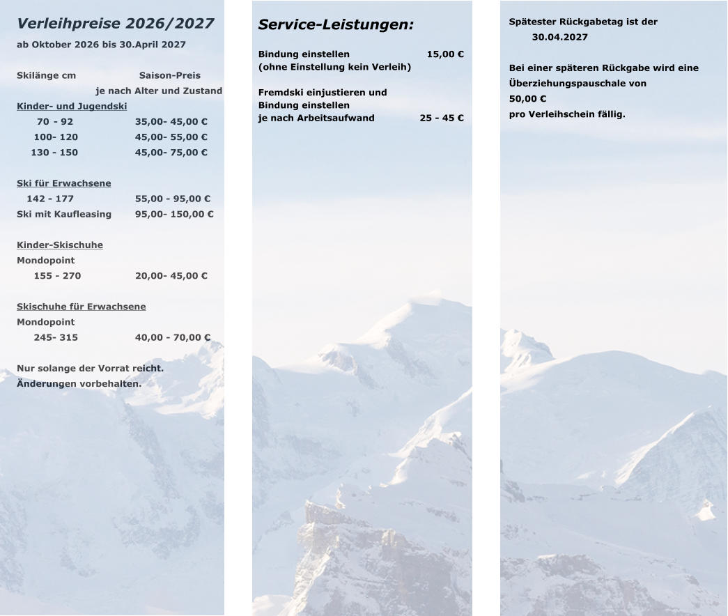 Verleihpreise 2026/2027 ab Oktober 2026 bis 30.April 2027  Skil�nge cm		Saison-Preis je nach Alter und Zustand Kinder- und Jugendski 	70 	- 92	35,00	- 45,00 � 	100	- 120	45,00	- 55,00 � 	130 	- 150	45,00	- 75,00 �  Ski f�r Erwachsene 	142 -	 177	55,00	 - 95,00 � Ski mit Kaufleasing	95,00	- 150,00 �  Kinder-Skischuhe Mondopoint 	155	 - 270	20,00	- 45,00 �  Skischuhe f�r Erwachsene Mondopoint 	245	- 315	40,00	 - 70,00 �  Nur solange der Vorrat reicht. �nderungen vorbehalten.  Service-Leistungen:  Bindung einstellen		                    15,00 � (ohne Einstellung kein Verleih)  Fremdski einjustieren und  Bindung einstellen		              je nach Arbeitsaufwand	               25 - 45 �      Sp�tester R�ckgabetag ist der  		30.04.2027  Bei einer sp�teren R�ckgabe wird eine  �berziehungspauschale von  50,00 �  pro Verleihschein f�llig.