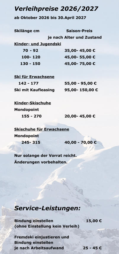 Verleihpreise 2026/2027 ab Oktober 2026 bis 30.April 2027  Skil�nge cm		Saison-Preis je nach Alter und Zustand Kinder- und Jugendski 	70 	- 92	35,00	- 45,00 � 	100	- 120	45,00	- 55,00 � 	130 	- 150	45,00	- 75,00 �  Ski f�r Erwachsene 	142 -	 177	55,00	 - 95,00 � Ski mit Kaufleasing	95,00	- 150,00 �  Kinder-Skischuhe Mondopoint 	155	 - 270	20,00	- 45,00 �  Skischuhe f�r Erwachsene Mondopoint 	245	- 315	40,00	 - 70,00 �  Nur solange der Vorrat reicht. �nderungen vorbehalten.  Service-Leistungen:  Bindung einstellen		                    15,00 � (ohne Einstellung kein Verleih)  Fremdski einjustieren und  Bindung einstellen		              je nach Arbeitsaufwand	               25 - 45 �